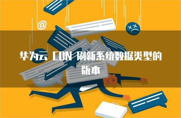 华为云 CDN 刷新系统数据类型的版本