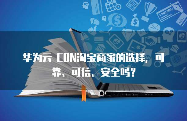 华为云 CDN淘宝商家的选择,可靠、可信、安全吗?
