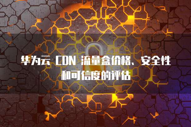 华为云 CDN 流量盒价格、安全性和可信度的评估