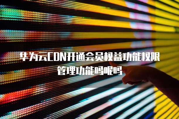 华为云CDN开通会员权益功能权限管理功能吗呢吗