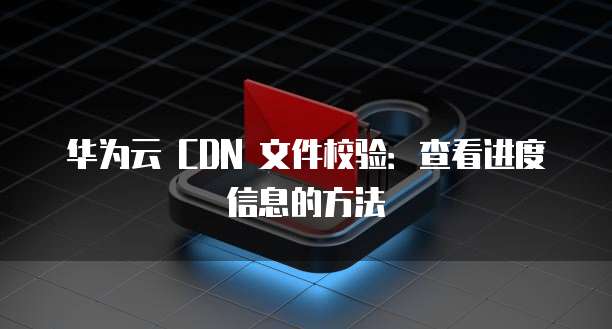 华为云 CDN 文件校验:查看进度信息的方法