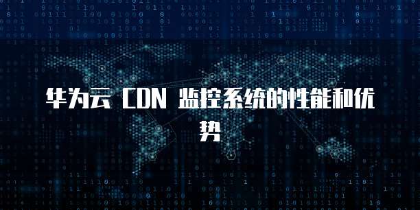 华为云 CDN 监控系统的性能和优势