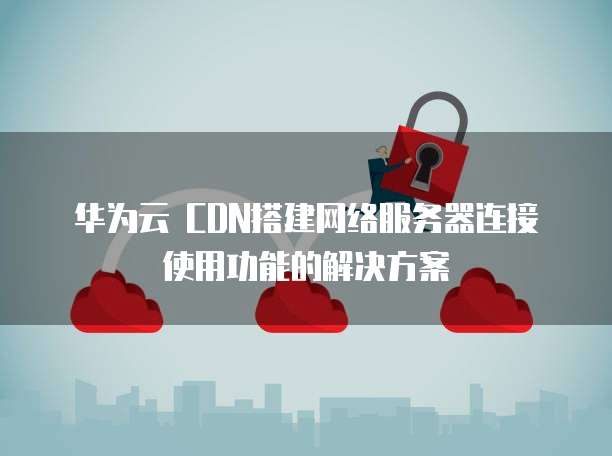 华为云 CDN搭建网络服务器连接使用功能的解决方案