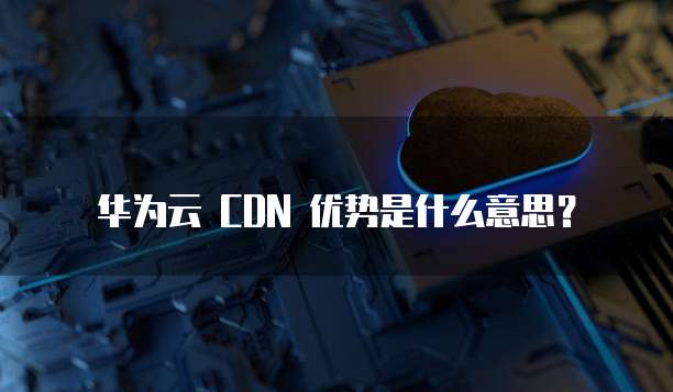 华为云 CDN 优势是什么意思?
