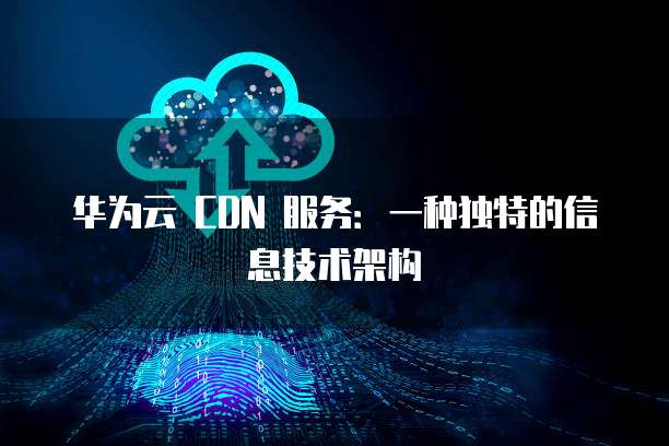 华为云 CDN 服务:一种独特的信息技术架构