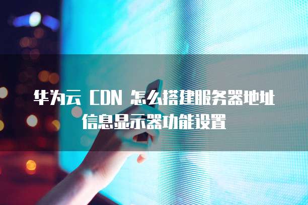 华为云 CDN 怎么搭建服务器地址信息显示器功能设置