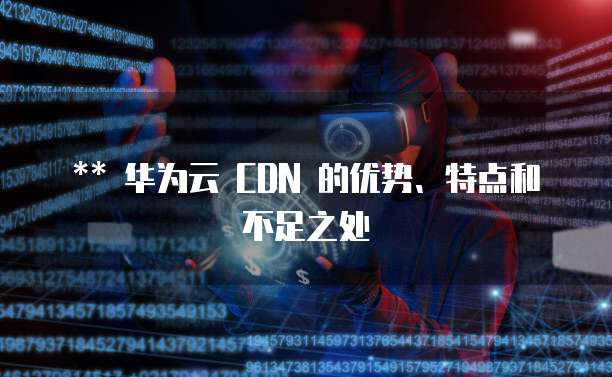 华为云 CDN 的优势、特点和不足之处