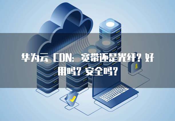 华为云 CDN：宽带还是光纤？好用吗？安全吗？