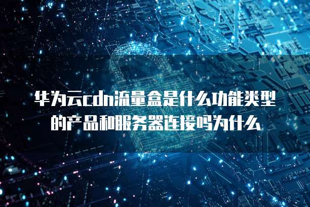 华为云cdn流量盒是什么功能类型的产品和服务器连接吗为什么