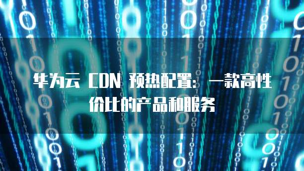 华为云 CDN 预热配置:一款高性价比的产品和服务