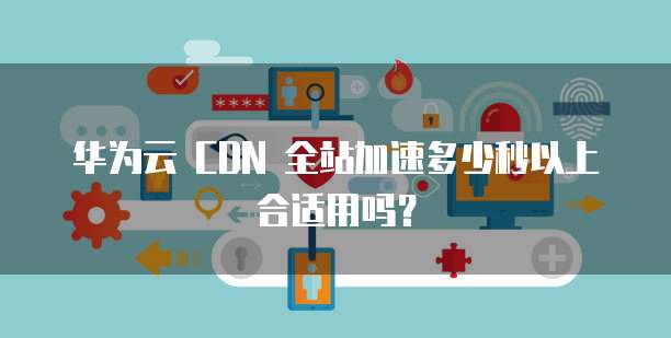 华为云 CDN 全站加速多少秒以上合适用吗?