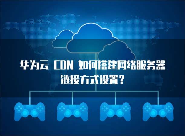 华为云 CDN 如何搭建网络服务器链接方式设置?