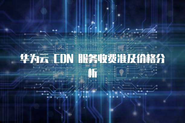 华为云 CDN 服务收费准及价格分析