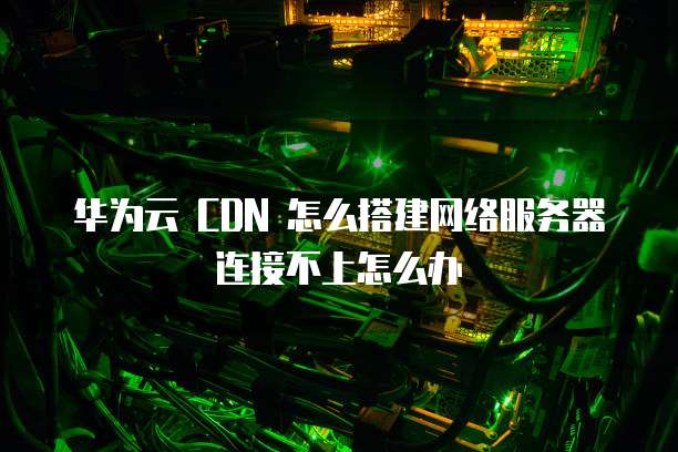 华为云 CDN 怎么搭建网络服务器连接不上怎么办