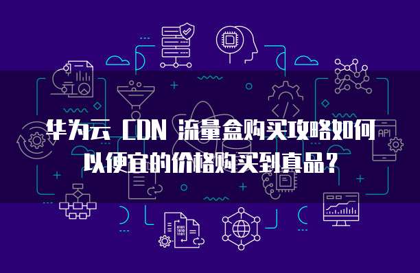 华为云 CDN 流量盒购买攻略如何以便宜的价格购买到真品?