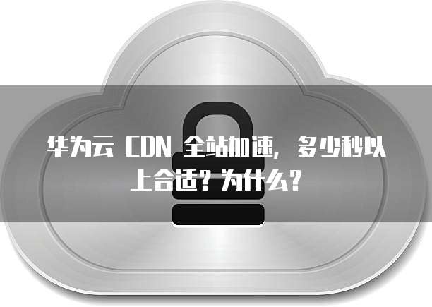 华为云 CDN 全站加速,多少秒以上合适?为什么?