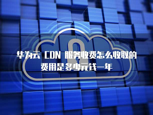 华为云 CDN 服务收费怎么收取的费用是多少元钱一年