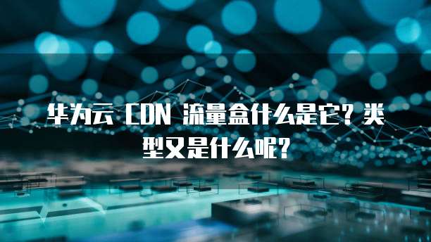 华为云 CDN 流量盒什么是它?类型又是什么呢?