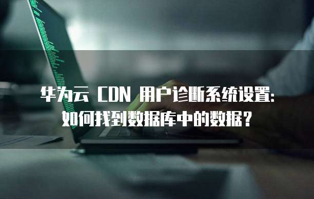 华为云 CDN 用户诊断系统设置:如何找到数据库中的数据?