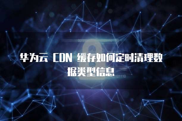 华为云 CDN 缓存如何定时清理数据类型信息