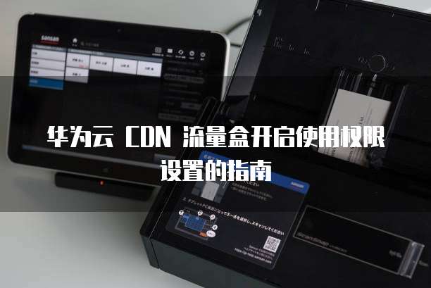 华为云 CDN 流量盒开启使用权限设置的指南