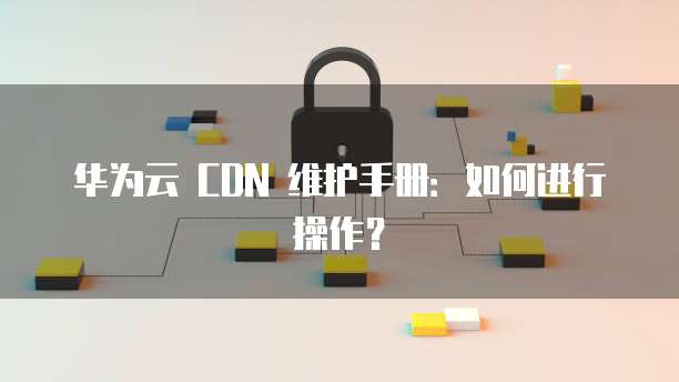 华为云 CDN 维护手册:如何进行操作?