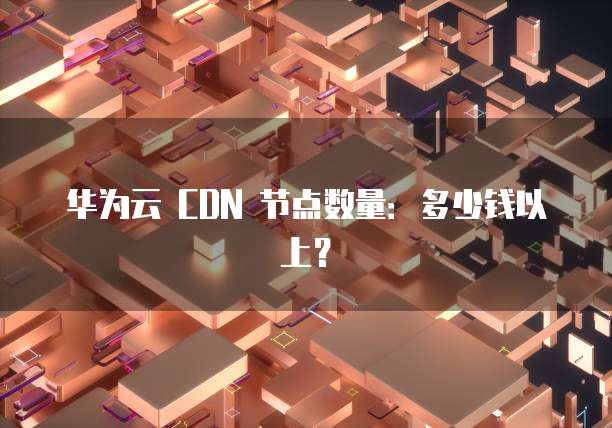 华为云 CDN 节点数量:多少钱以上?