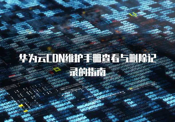 华为云CDN维护手册查看与删除记录的指南