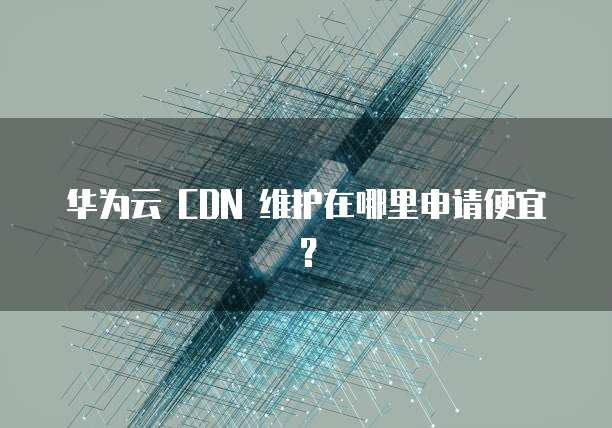 华为云 CDN 维护在哪里申请便宜?