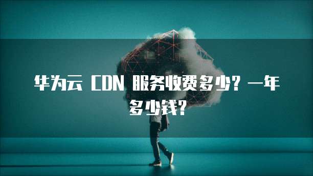 华为云 CDN 服务收费多少?一年多少钱?
