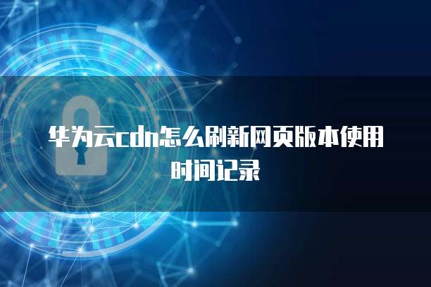 华为云cdn怎么刷新网页版本使用时间记录