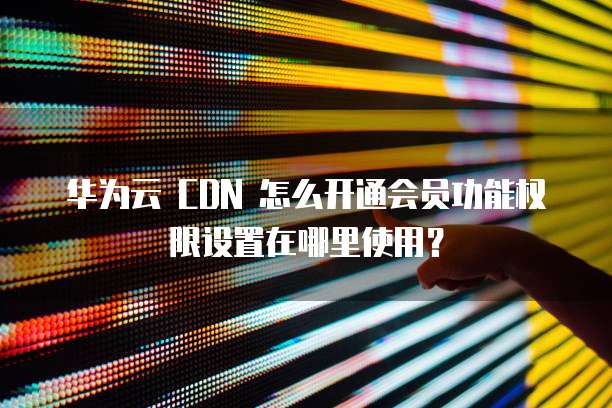 华为云 CDN 怎么开通会员功能权限设置在哪里使用?