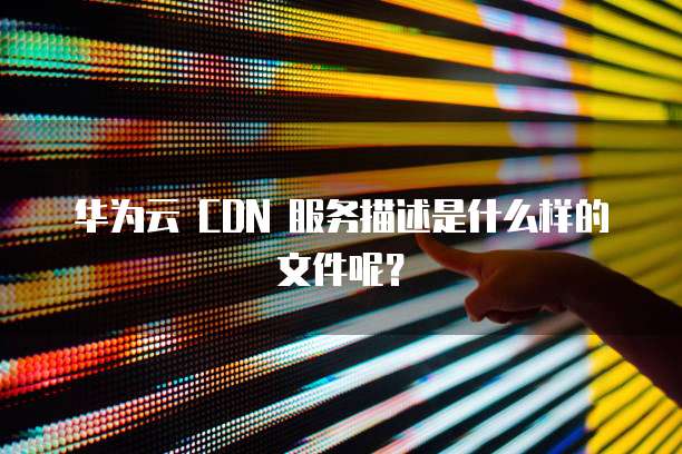 华为云 CDN 服务描述是什么样的文件呢?