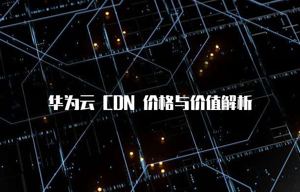 华为云 CDN 价格与价值解析