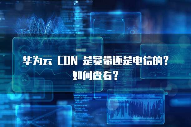 华为云 CDN 是宽带还是电信的?如何查看?