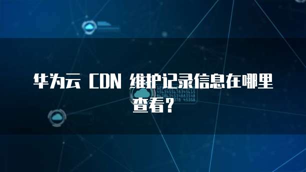 华为云 CDN 维护记录信息在哪里查看?