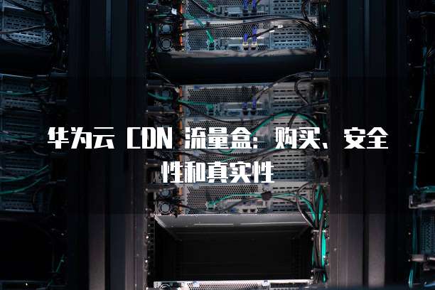 华为云 CDN 流量盒:购买、安全性和真实性