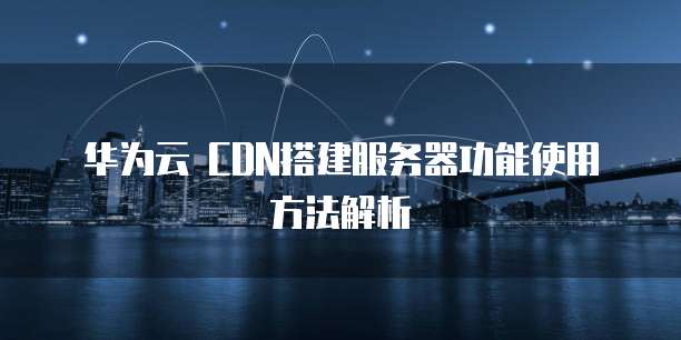 华为云 CDN搭建服务器功能使用方法解析