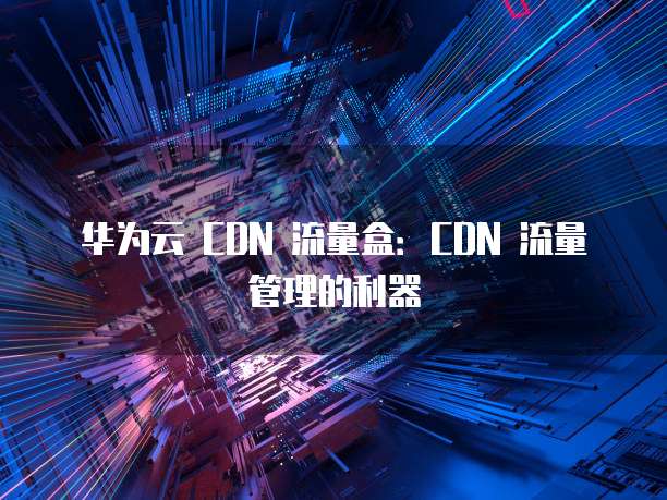 华为云 CDN 流量盒：CDN 流量管理的利器