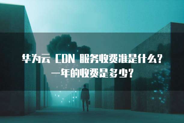 华为云 CDN 服务收费准是什么?一年的收费是多少?