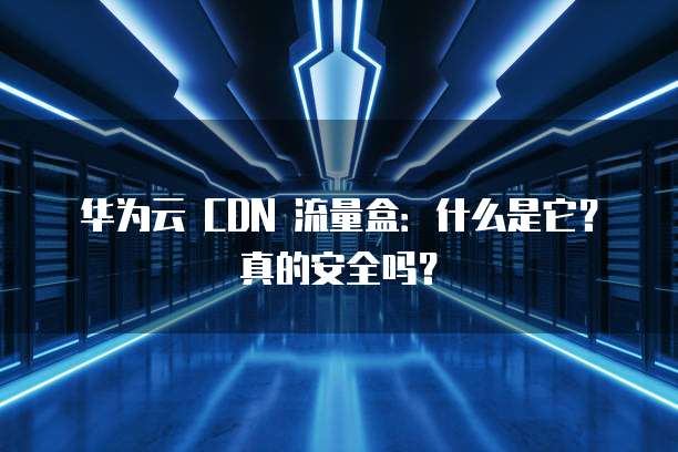 华为云 CDN 流量盒:什么是它?真的安全吗?
