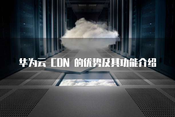 华为云 CDN 的优势及其功能介绍