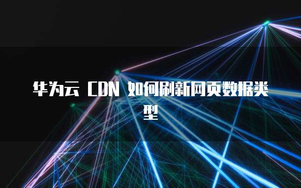 华为云 CDN 如何刷新网页数据类型