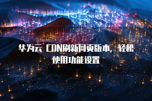 华为云 CDN刷新网页版本,轻松使用功能设置