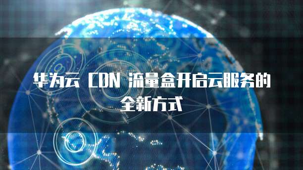 华为云 CDN 流量盒开启云服务的全新方式