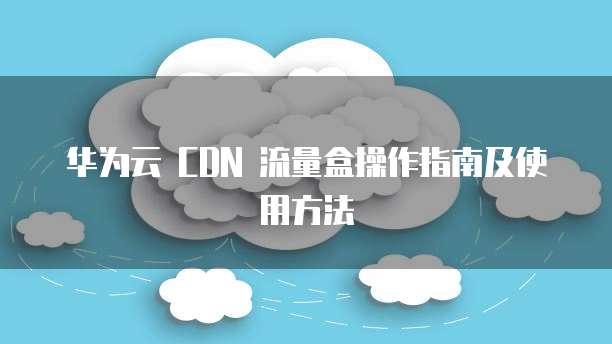 华为云 CDN 流量盒操作指南及使用方法
