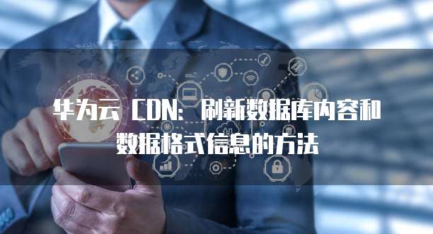 华为云 CDN:刷新数据库内容和数据格式信息的方法