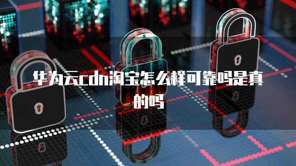 华为云cdn淘宝怎么样可靠吗是真的吗