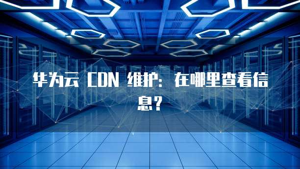华为云 CDN 维护:在哪里查看信息?