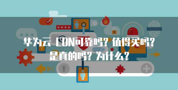 华为云 CDN可靠吗?值得买吗?是真的吗?为什么?